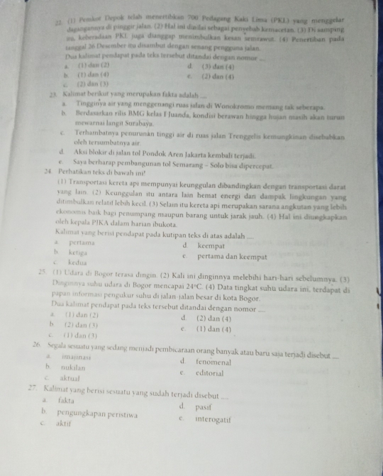 (1) Pemkot Depok telah menertibkan 700 Pedagang Kaki Lima (PKL) yang menggelar
daeangannya di pinggir jalan. (2) Hal ini dinilai sebagai penyehab kemacetan. (3) Di samping
i, keberadaan PKL juga dianggap menimbulkan kesan semrawut. (4) Penertiban pada
tanggal 26 Desember itu disambut dengan senang pengguna jalan.
Dua kalimat pendapat pada teks tersebut ditandai dengan nomor_
a. (1) dan (2)
d. (3) dan (4)
b. (1) dan (4) e. (2) dan (4)
c (2) dan (3)
23. Kalimat berikut yang merupakan fakta adalah
a. Tingginya air yang menggenangi ruas jalan di Wonokromo memang tak seberapa.
b. Berdasarkan rilis BMG kelas I Juanda, kondisi berawan hingga hujan masih akan turun
mewarnai langit Surabaya.
c. Terhambatnya penurunăn tinggi air di ruas jalan Trenggelis kemungkinan disebabkan
oleh tersumbatnya air.
d. Aksi blokir di jalan tol Pondok Aren Jakarta kembali terjadi.
e. Saya berharap pembangunan tol Semarang - Solo bisa dipercepat.
24. Perhatikan teks di bawah ini!
(1) Transportasi kereta api mempunyai keunggulan dibandingkan dengan transportasi darat
yang lain. (2) Keunggulan itu antara lain hemat energi dan dampak lingkungan yang
ditimbulkan relatif lebih kecil. (3) Selain itu kereta api merupakan sarana angkutan yang lebih
ekonomis baik bagi penumpang maupun barang untuk jarak jauh. (4) Hal ini diungkapkan
oleh kepala PJKA dalam harian ibukota.
Kalimai yang berisi pendapat pada kutipan teks di atas adalah ....
a pertama d keempat
b ketiga e. pertama dan keempat
c kedua
25. (1) Udara di Bogor terasa dingin. (2) Kali ini dinginnya melebihi hari-hari sebelumnya. (3)
Dinginnya suhu udara di Bogor mencapai 24°C (4) Data tingkat suhu udara ini, terdapat di
papan informasi pengukur suhu di jalan-jalan besar di kota Bogor.
Dua kalimat pendapat pada teks tersebut ditandai dengan nomor ....
a. (1)dan(2) d. (2) dan (4)
b (2) dan (3) c. (1) dan (4)
c. (1) dan (3)
26. Segala sesuatu yang sedang menjadi pembicaraan orang banyak atau baru saja terjadi disebut ...
a. imajinasi d tenomenal
b. nukilan e. editorial
c. aktual
27. Kalimat yang berisi sesuatu yang sudah terjadi disebut
a. fakta d. pasif
b. pengungkapan peristiwa e. interogatif
c. aktif