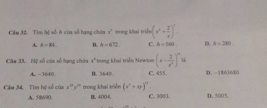 Tìm hệ số h của số hạng chứa x^5 trong khai triển (x^2+ 2/x )^7.
A. h=84. B. h=672. C. h=560. D. h=280. 
Câu 33. Hệ số của số hạng chứa x^6 trong khai triển Newton (x- 2/x^2 )^15 là
A. -3640. B. 3640. C. 455. D. -1863680
Câu 34. Tìm hệ số của x^(25)y^(10) trong khai triền (x^3+xy)^15.
A. 58690. B. 4004. C. 3003. D. 5005.