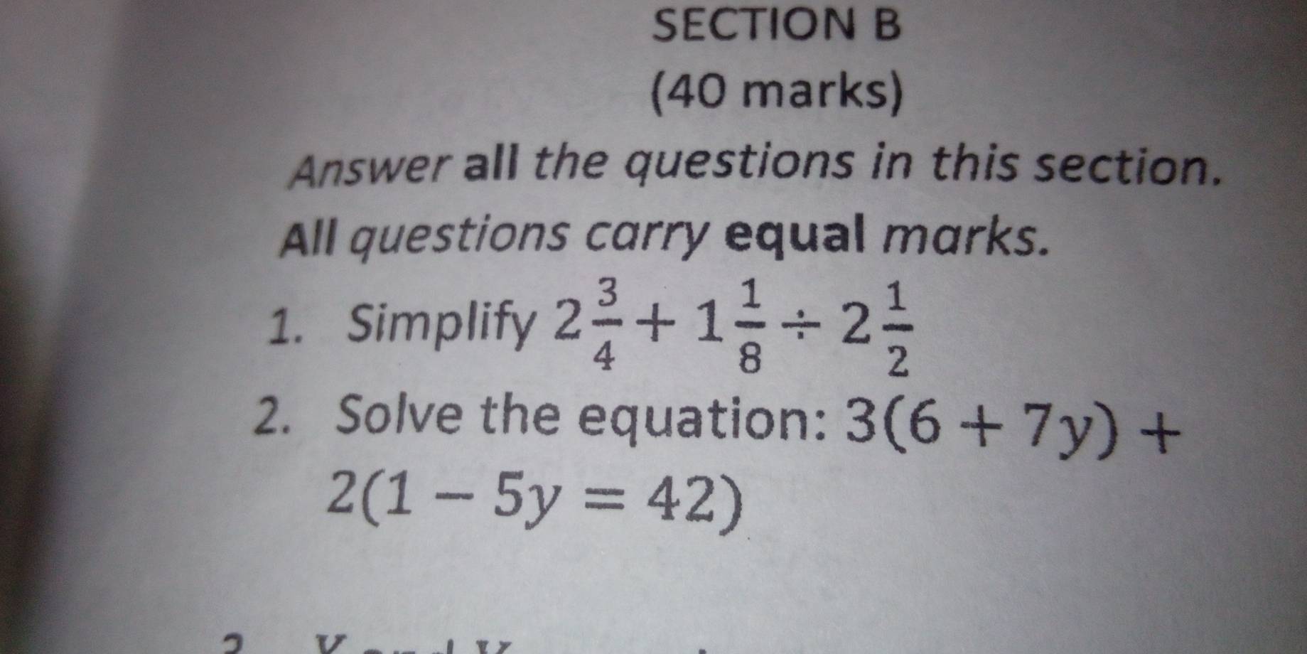 Answer all the questions in this section. 
All questions carry equal marks. 
1. Simplify 2 3/4 +1 1/8 / 2 1/2 
2. Solve the equation: 3(6+7y)+
2(1-5y=42)