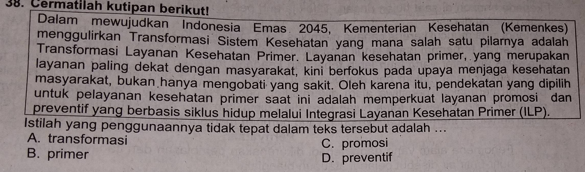 Cermatilah kutipan berikut!
Dalam mewujudkan Indonesia Emas 2045, Kementerian Kesehatan (Kemenkes)
menggulirkan Transformasi Sistem Kesehatan yang mana salah satu pilarnya adalah
Transformasi Layanan Kesehatan Primer. Layanan kesehatan primer, yang merupakan
layanan paling dekat dengan masyarakat, kini berfokus pada upaya menjaga kesehatan
masyarakat, bukan hanya mengobati yang sakit. Oleh karena itu, pendekatan yang dipilih
untuk pelayanan kesehatan primer saat ini adalah memperkuat layanan promosi dan
preventif yang berbasis siklus hidup melalui Integrasi Layanan Kesehatan Primer (ILP).
Istilah yang penggunaannya tidak tepat dalam teks tersebut adalah ...
A. transformasi
C. promosi
B. primer
D. preventif