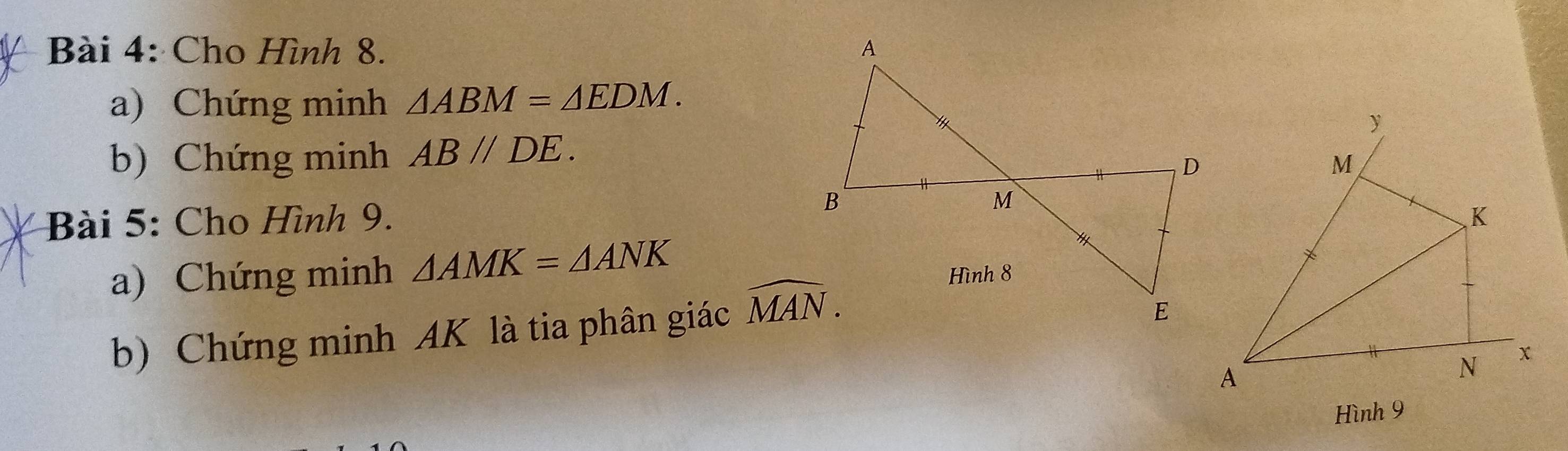 Cho Hình 8. 
a) Chứng minh △ ABM=△ EDM. 
b) Chứng minh AB//DE. 
Bài 5: Cho Hình 9. 
a) Chứng minh △ AMK=△ ANK
b) Chứng minh AK là tia phân giác widehat MAN.