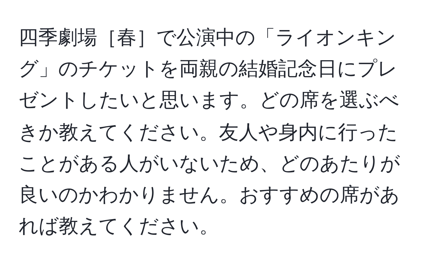 四季劇場［春］で公演中の「ライオンキング」のチケットを両親の結婚記念日にプレゼントしたいと思います。どの席を選ぶべきか教えてください。友人や身内に行ったことがある人がいないため、どのあたりが良いのかわかりません。おすすめの席があれば教えてください。