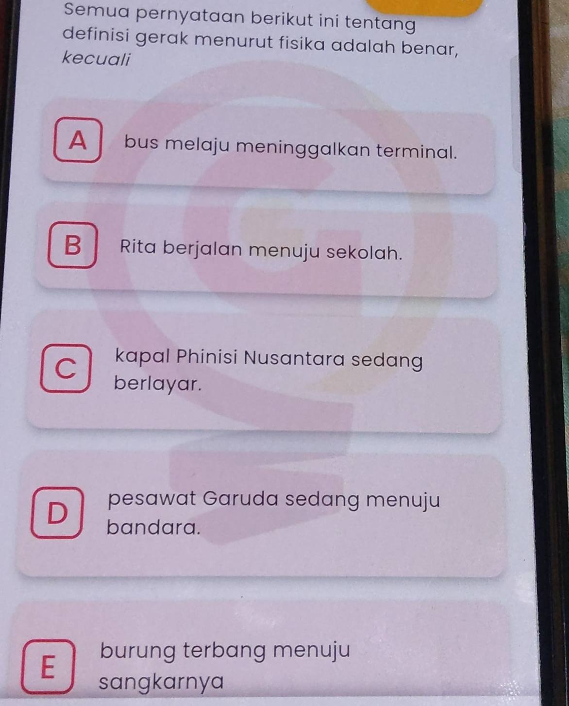 Semua pernyataan berikut ini tentang
definisi gerak menurut fisika adalah benar,
kecuali
A bus melaju meninggalkan terminal.
B Rita berjalan menuju sekolah.
C
kapal Phinisi Nusantara sedang
berlayar.
D
pesawat Garuda sedang menuju
bandara.
E
burung terbang menuju
sangkarnya