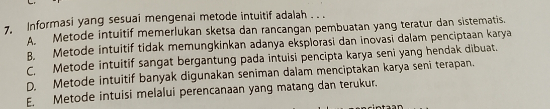 Informasi yang sesuai mengenai metode intuitif adalah . . .
A. Metode intuitif memerlukan sketsa dan rancangan pembuatan yang teratur dan sistematis.
B. Metode intuitif tidak memungkinkan adanya eksplorasi dan inovasi dalam penciptaan karya
C. Metode intuitif sangat bergantung pada intuisi pencipta karya seni yang hendak dibuat.
D. Metode intuitif banyak digunakan seniman dalam menciptakan karya seni terapan.
E. Metode intuisi melalui perencanaan yang matang dan terukur.