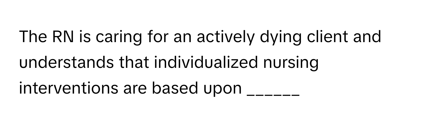 The RN is caring for an actively dying client and understands that individualized nursing interventions are based upon ______