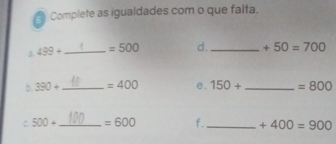 Complete as igualdades com o que falta. 
B. 499+ _  =500
d._
+50=700
b. 390+ _  =400 e. 150+ _  =800
C. 500+ _  =600 f._ +400=900