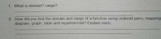 What is domain? range? 
_ 
_ 
2. How did you find the domain and range of a function using ordered pairs, mapping 
diagram, graph, table and equation/rule? Explain each. 
_ 
_