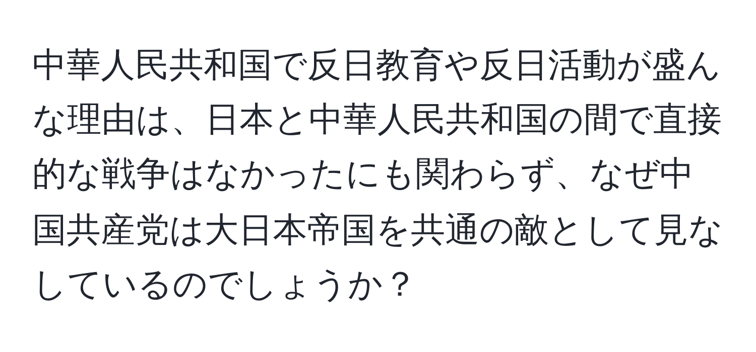 中華人民共和国で反日教育や反日活動が盛んな理由は、日本と中華人民共和国の間で直接的な戦争はなかったにも関わらず、なぜ中国共産党は大日本帝国を共通の敵として見なしているのでしょうか？