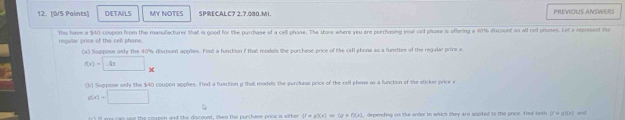 DETA/LS MY NOTES SPRECALC7 2.7.080.M1. PREVIOUS ANSWERS 
regular price of the cell phone. You have a $40 coupon from the manufacturer that is good for the purchase of a cell phose. The store where yeu are purchasing your oel phase is offering a 40% discount on all cell phoses. Let a represent me 
(a) Suppose only the 40% discount applies. Fisd a function i that models the purchase price of the cill phone as a functios of the regular price x
f(x)=□ 4 
(b) Suppose only the $40 coupon applies. find a fuaction g that models the purckase price of the cell phone as a function of the sticker price x
g(x)=□
my cas use the coupen and the discoust, then the purchase price is either V=g(x)=(a+f)(x) depending on the order in which they are appked to the price. fred both (7 o g1(x) and