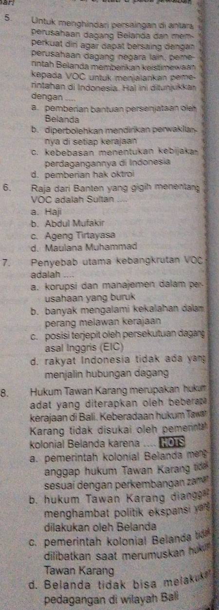 ar
5 Untuk menghindari persaingan di antara 4
perusahaan dagang Belanda dan mem-
perkuat diri agar dapat bersaing dengan
perusahaan dagang negara lain, peme-
rintah Belanda memberikan keistmewaan
kepada VOC untuk menjalankan peme-
rintahan di Indonesia. Ha) ini ditunjukkan
dengan _..
a.pemberian bantuan persenjataan ole
Belanda
b. diperbolehkan mendirikan perwaklian
nya di setiap kerajaan
c. kebebasan menentukan kebijaka
perdagangannya di Indonesia
d. pemberian hak oktroi
6.  Raja dari Banten yang gigih menentang
VOC adalah Sultán
a. Haji
b. Abdul Mufakir
c. Ageng Tirtayasa
d. Maulana Muhammad
7. Penyebab utama kebangkrutan VOČ
adalah
a. korupsi dan manajemen dalam pr
usahaan yang buruk
b. banyak mengalami kekalahan dalam
perang melawan kerajaan
c. posisi terjepit oleh persekutuan dagag
asal Inggris (EIC)
d. rakyat Indonesia tidak ada yan
menjalin hubungan dagang
8. Hukum Tawan Karang merupakan hukum
adat yang diterapkan oleh bebera .
kerajaan di Bali. Keberadaan hukum  Taw
Karang tidak disukai oleh pemennta
kolonial Belanda karena .... 108
a. pemerintah koloníal Belanda me
anggap hukum Tawan Karang tdn
sesuai dengan perkembangan zam
b. hukum Tawan Karang diange 
menghambat politik ekspansi yar .
dilakukan oleh Belanda
c. pemerintah kolonial Belanda t 
dilibatkan saat merumuskan huk 
Tawan Karang
d. Belanda tidak bisa melakuk
pedagangan di wilayah Ball