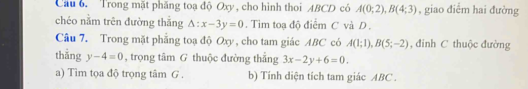 Cầu 6. Trong mặt phăng toạ độ Oxy , cho hình thoi ABCD có A(0;2), B(4;3) , giao điểm hai đường 
chéo nằm trên đường thắng Delta :x-3y=0. Tìm toạ độ điểm C và D. 
Câu 7. Trong mặt phẳng toạ độ Oxy , cho tam giác ABC có A(1;1), B(5;-2) , đinh C thuộc đường 
thǎng y-4=0 , trọng tâm G thuộc đường thắng 3x-2y+6=0. 
a) Tìm tọa độ trọng tâm G . b) Tính diện tích tam giác ABC.