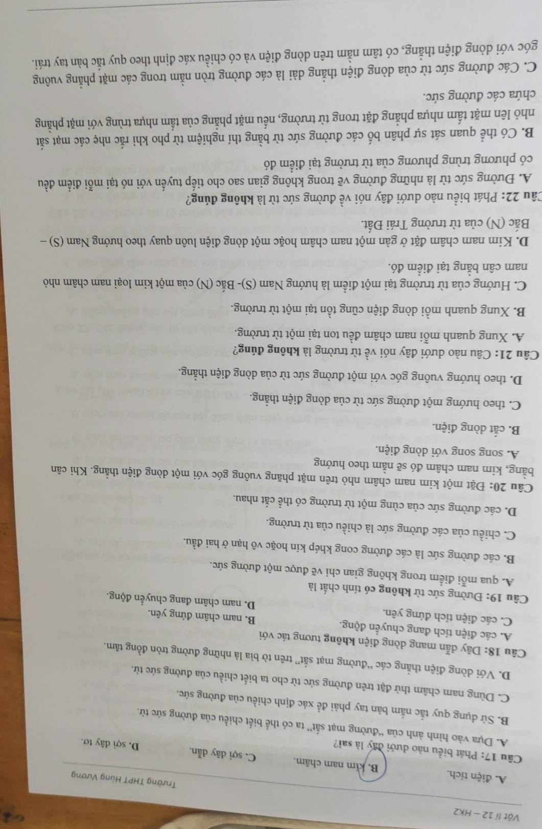 Vật li 12 - HK2 Trường THPT Hùng Vương
A. điện tích. B. kim nam châm. C. sợi dây dẫn. D. sợi dây tơ.
Câu 17: Phát biểu nào dưới đây là sai?
A. Dựa vào hình ảnh của “đường mạt sắt” ta có thể biết chiều của đường sức từ.
B. Sử dụng quy tắc nắm bàn tay phải đề xác định chiều của đường sức.
C. Dùng nam châm thử đặt trên đường sức từ cho ta biết chiều của đường sức từ.
D. Với dòng điện thẳng các “đường mạt sắt” trên tờ bìa là những đường tròn đồng tâm.
Câu 18: Dây dẫn mang dòng điện không tương tác với
A. các điện tích đang chuyển động. B. nam châm đứng yên.
C. các điện tích đứng yên. D. nam châm đang chuyển động.
Câu 19: Đường sức từ không có tính chất là
A. qua mỗi điểm trong không gian chỉ vẽ được một đường sức.
B. các đường sức là các đường cong khép kín hoặc vô hạn ở hai đầu.
C. chiều của các đường sức là chiều của từ trường.
D. các đường sức của cùng một từ trường có thể cắt nhau.
Câu 20: Đặt một kim nam châm nhỏ trên mặt phăng vuông góc với một dòng điện thẳng. Khi cân
bằng, kim nam châm đó sẽ nằm theo hướng
A. song song với dòng điện.
B. cắt dòng điện.
C. theo hướng một đường sức từ của dòng điện thẳng.
D. theo hướng vuông góc với một đường sức từ của dòng điện thẳng.
Câu 21: Câu nào dưới đây nói về từ trường là không đúng?
A. Xung quanh mỗi nam châm đều ton tại một từ trường.
B. Xung quanh mồi dòng điện cũng tồn tại một từ trường.
C. Hướng của từ trường tại một điểm là hướng Nam (S)- Bắc (N) của một kim loại nam châm nhỏ
nam cân bằng tại điểm đó.
D. Kim nam châm đặt ở gàn một nam châm hoặc một dòng điện luôn quay theo hướng Nam (S) -
Bắc (N) của từ trường Trái Đất.
Câu 22: Phát biểu nào dưới đây nói về đường sức từ là không đúng?
A. Đường sức từ là những đường vẽ trong không gian sao cho tiếp tuyến với nó tại mỗi điểm đều
có phương trùng phương của từ trường tại điểm đó
B. Có thể quan sát sự phân bố các đường sức từ bằng thí nghiệm từ pho khi rắc nhẹ các mạt sắt
nhỏ lên mặt tấm nhựa phẳng đặt trong từ trường, nếu mặt phẳng của tấm nhựa trùng với mặt phẳng
chứa các đường sức.
C. Các đường sức từ của dòng điện thắng dài là các đường tròn nằm trong các mặt phẳng vuông
góc với dòng điện thẳng, có tâm nằm trên dòng điện và có chiều xác định theo quy tắc bàn tay trái.