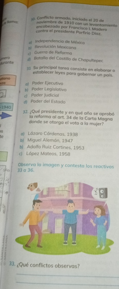 Conflicto armado, iniciado el 20 de
z llama: noviembre de 1910 con un levantamiento
encabezado por Francisco I. Madero
contra el presidente Porfirio Díaz.
a) Independencia de México
b) Revolución Mexicana
c) Guerra de Reforma
ímero d) Batalla del Castillo de Chapultepec
durante
31 Su principal tarea consiste en elaborar o
establecer leyes para gobernar un país.
stiano
nza a) Poder Ejecutivo
b) Poder Legislativo
c) Poder Judicial
d) Poder del Estado
1940 
32. ¿Qué presidente y en qué año se aprobó
la reforma al art. 34 de la Carta Magna
donde se otorga el voto a la mujer?
s a) Lázaro Cárdenas, 1938
te
b) Miguel Alemán, 1947
b) Adolfo Ruiz Cortines, 1953
c) López Mateos, 1958
Observa la imagen y contesta los reactivos
33 a 36.
a5

. 33. ¿Qué conflictos observas?
_
_