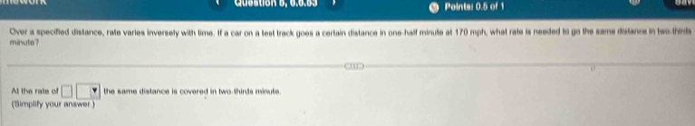 Question 6, 6.6.53 Points: 0.5 of 1 
Over a specified distance, rate varies inversely with time. If a car on a test track goes a certain distance in one-half minute at 170 mph, what rate is needed to go the same distance in two-thinds
minute? 
At the rate of □ □ □ the same distance is covered in two-thirds minute. 
(Simplify your answer.)