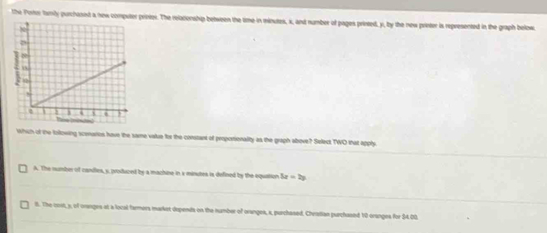 the Porer family purchased a new computer printer. The relationship between the time in minutes, x, and number of pages printed, y, by the new printer is represented in the graph below.
Which of the following scenarios have the same value for the constant of proportionality as the graph above? Select TWO that apply.
A. The number of candles, y, produced by a machine in s minutes is defined by the equation 5x=2y
8. The cost, s, of oranges at a local farmers market depends on the number of oranges, s, purchased. Chratian purchased 10 oranges for $4.00.
