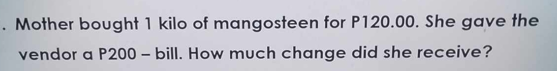 Mother bought 1 kilo of mangosteen for P120.00. She gave the 
vendor a P200 - bill. How much change did she receive?