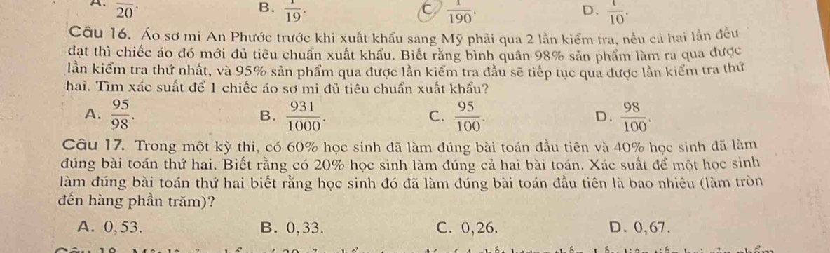 A. overline (20)^(·) B.  1/19 . C  1/190 .  1/10 . 
D.
Câu 16. Áo sơ mi An Phước trước khi xuất khẩu sang Mỹ phải qua 2 lần kiểm tra, nếu cả hai lần đều
đạt thì chiếc áo đó mới đủ tiêu chuẩn xuất khẩu. Biết rằng bình quân 98% sản phẩm làm ra qua được
lần kiểm tra thứ nhất, và 95% sản phẩm qua được lần kiểm tra đầu sẽ tiếp tục qua được lần kiểm tra thứ
hai. Tìm xác suất để 1 chiếc áo sơ mi đủ tiêu chuẩn xuất khẩu?
A.  95/98 .  931/1000 .  95/100 .  98/100 . 
B.
C.
D.
Câu 17. Trong một kỳ thi, có 60% học sinh đã làm đúng bài toán đầu tiên và 40% học sinh đã làm
đúng bài toán thứ hai. Biết rằng có 20% học sinh làm đúng cả hai bài toán. Xác suất để một học sinh
làm đúng bài toán thứ hai biết rằng học sinh đó đã làm đúng bài toán đầu tiên là bao nhiêu (làm tròn
đến hàng phần trăm)?
A. 0, 53. B. 0,33. C. 0,26. D. 0,67.