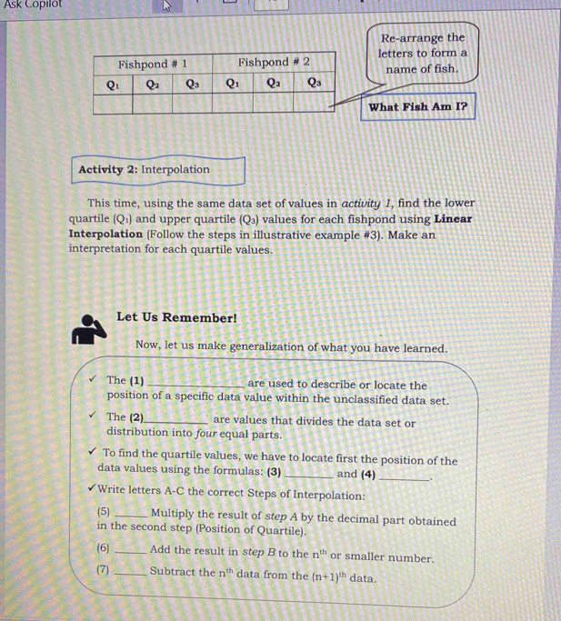 Ask Copilot
Re-arrange the
letters to form a
name of fish.
What Fish Am I?
Activity 2: Interpolation
This time, using the same data set of values in activity 1, find the lower
quartile (Q_1) and upper quartile (Q_3) values for each fishpond using Linear
Interpolation (Follow the steps in illustrative example #3). Make an
interpretation for each quartile values.
Let Us Remember!
Now, let us make generalization of what you have learned.
The (1) _are used to describe or locate the
position of a specific data value within the unclassified data set.
The (2)_ are values that divides the data set or
distribution into four equal parts.
To find the quartile values, we have to locate first the position of the
data values using the formulas: (3) _and (4) _.
Write letters A-C the correct Steps of Interpolation:
(5) _Multiply the result of step A by the decimal part obtained
in the second step (Position of Quartile).
(6) _Add the result in step B to the n^(th) or smaller number.
(7) _Subtract the n^(th) data from the (n+1)^th data.