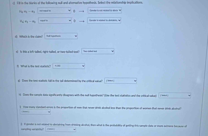 Fill in the blanks of the following null and alternative hypothesis. Select the relationship implications.
H_0:π _1-π _2 not equal to 0 Gender is not related to absta
H_A:π _1-π _2 equal to Gender is related to abstainin
0
d) Which is the claim? Null hypothenia
e) Is this a left-tailed, right-tailed, or two-tailed test? Two-tailed test
f) What is the test statistic? 4.182
g) Does the test statistic fall in the tail determined by the critical value? [ Select ]
h) Does the sample data significantly disagrees with the null hypothesis? (Use the test statistics and the critical value) ( Select )
i) How many standard errors is the proportion of men that never drink alcohol less than the proportion of women that never drink alcohol?
] Soner:]
() 1I gender is not related to abstaining from drinking alcohol, then what is the probability of getting this sample data or more extreme because of
sampling variability? [ Saliect ]
