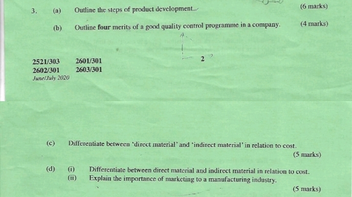 Outline the steps of product development. (6 marks) 
(b) Outline four merits of a good quality control programme in a company. (4 marks)
2521/303 2601/301 2
2602/301 2603/301
June/July 2020 
(c) Differentiate between ‘direct material’and ‘indirect material’in relation to cost. 
(5 marks) 
(d) (i) Differentiate between direct material and indirect material in relation to cost. 
(ii) Explain the importance of marketing to a manufacturing industry. 
(5 marks)