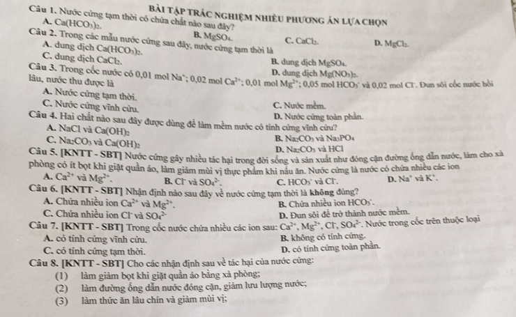 Bài Tập trác nghiệm nhiều phương án lựa chọn
Câu 1. Nước cứng tạm thời có chứa chất nào sau đây?
A. Ca(HCO_3) 2 B. 1forc Ot C. CaCl_2. D.
Câu 2. Trong các mẫu nước cứng sau đây, nước cứng tạm thời là
A. dung dịch Ca(HCO_3)_2.
MgCl_2.
C. dung dịch CaCl₂. B. dung djch MgSO.
Mg(NO_3)_2
Câu 3. Trong cốc nước có 0,01 mol N: ° 0.( 2 mol Ca^(2+) :0.01 1 mol D. dung djch  mol HCO_3 * và 0,02 mol Cl'. Đun sôi cốc nước hồi
lâu, nước thu được là
Mg^(2+) : 10°
A. Nước cứng tạm thời.
C. Nước cứng vĩnh cửu.
C. Nước mềm.
Câu 4. Hai chất nào sau đây được dùng để làm mềm nước có tính cứng vĩnh cửu? D. Nước cứng toàn phần.
A. NaCl ) à Ca(OH)_2
C. Na CO_3 và Ca(OH)_2
B. Na_2CO_3 và Na_3PO_4
D. Na_2CO_3 và HCI
Câu 5. [KNTT - SBT] Nước cứng gây nhiều tác hại trong đời sống và sản xuất như đóng cặn đường ống dẫn nước, làm cho xã
phòng có ít bọt khi giặt quản áo, làm giám mùi vị thực phẩm khi nâu ăn. Nước cứng là nước có chứa nhiều các ion
A. Ca^(2+) và Mg^(2+). B. Cl và SO_4^((2-). C. HCO_3^- và Cl. D. Na^+) và K^+.
Câu 6. [KNTT - SBT] Nhận định nào sau đây về nước cứng tạm thời là không đúng?
A. Chứa nhiều ion Ca^(2+) và Mg^(2+).
B. Chứa nhiều ion HCO_3∴
C. Chứa nhiều ion Cl và SO_4^((2-) D. Đun sội để trở thành nước mềm.
Câu 7. [KNTT - SBT] Trong cốc nước chứa nhiều các ion sau: Ca^2+),Mg^(2+),Cr,SO_4^(2-) *. Nước trong cốc trên thuộc loại
A. cỏ tính cứng vĩnh cửu. B. không có tính cứng.
C. có tính cứng tạm thời.
D. có tính cứng toàn phần.
Câu 8. [KNTT - SBT] Cho các nhận định sau v * tác hại của nước cứng:
(1) làm giảm bọt khi giặt quần áo bằng xà phòng;
(2) làm đường ống dẫn nước đóng cặn, giảm lưu lượng nước;
(3) làm thức ăn lâu chín và giảm mùi vị;