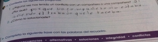 Contesta las siguion a 
. Alguna vez has tenido un conflicto con un compañero a una compañera? 
¿Por qué? 
2. ¿Cómo lo solucionaste? 
* Completa la siguiente frase con las palabras del recuadro. 
e c e ncias alternativas soluciones integridad . conflictos