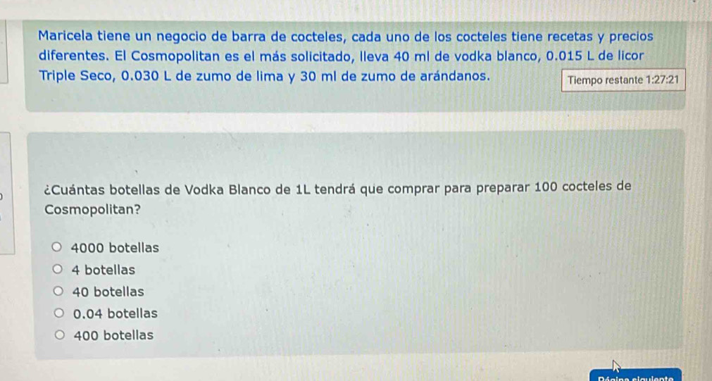 Maricela tiene un negocio de barra de cocteles, cada uno de los cocteles tiene recetas y precios
diferentes. El Cosmopolitan es el más solicitado, lleva 40 ml de vodka blanco, 0.015 L de licor
Triple Seco, 0.030 L de zumo de lima y 30 ml de zumo de arándanos.
Tiempo restante 1:27:21
¿Cuántas botellas de Vodka Blanco de 1L tendrá que comprar para preparar 100 cocteles de
Cosmopolitan?
4000 botellas
4 botellas
40 botellas
0.04 botellas
400 botellas