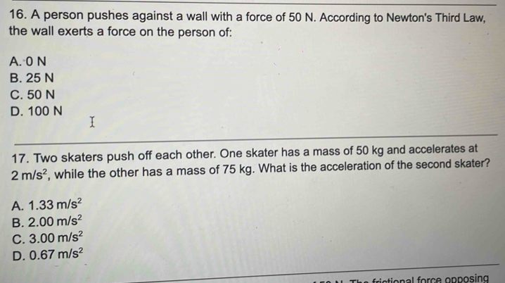 A person pushes against a wall with a force of 50 N. According to Newton's Third Law,
the wall exerts a force on the person of:
A. 0 N
B. 25 N
C. 50 N
D. 100 N
17. Two skaters push off each other. One skater has a mass of 50 kg and accelerates at
2m/s^2 , while the other has a mass of 75 kg. What is the acceleration of the second skater?
A. 1.33m/s^2
B. 2.00m/s^2
C. 3.00m/s^2
D. 0.67m/s^2
rictional force opposing