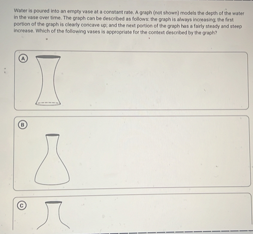 Water is poured into an empty vase at a constant rate. A graph (not shown) models the depth of the water
in the vase over time. The graph can be described as follows: the graph is always increasing; the first
portion of the graph is clearly concave up; and the next portion of the graph has a fairly steady and steep
increase. Which of the following vases is appropriate for the context described by the graph?
a
B