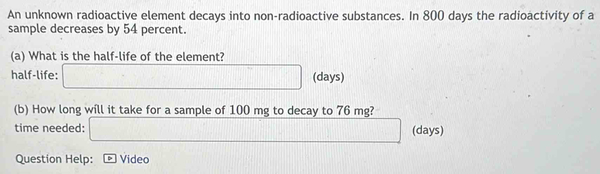 An unknown radioactive element decays into non-radioactive substances. In 800 days the radioactivity of a 
sample decreases by 54 percent. 
(a) What is the half-life of the element? 
half-life: □ (days) 
(b) How long will it take for a sample of 100 mg to decay to 76 mg? 
time needed: _  (days) 
Question Help: Video