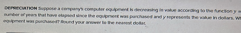 DEPRECIATION Suppose a company's computer equipment is decreasing in value according to the function y=
number of years that have elapsed since the equipment was purchased and y represents the value in dollars. W 
equipment was purchased? Round your answer to the nearest dollar.