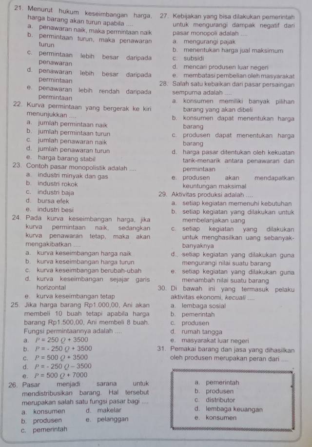 Menurut hukum keseimbangan harga, 27. Kebijakan yang bisa dilakukan pemerintah
harga barang akan turun apabila .... untuk mengurangi dampak negatif dari
a. penawaran naik, maka permintaan naik pasar monopoli adalah     
b. permintaan turun, maka penawaran a. mengurangi pajak_
turun b. menentukan harga jual maksimum
c. permintaan lebih besar daripada c. subsidi
penawaran d. mencari produsen luar negeri
d. penawaran lebih besar daripada e. membatasi pembelian oleh masyarakat
permintaan 28. Salah satu kebaikan dari pasar persaingan
e. penawaran lebih rendah daripada sempurna adalah .
permintaan a. konsumen memiliki banyak pilihan
22. Kurva permintaan yang bergerak ke kiri barang yang akan dibeli
menunjukkan .... b. konsumen dapat menentukan harga
a. jumlah permintaan naik barang
b. jumlah permintaan turun c. produsen dapat menentukan harga
c. jumlah penawaran naik barang
d. jumlah penawaran turun d. harga pasar ditentukan oleh kekuatan
e. harga barang stabil tarik-menarik antara penawaran dan
23. Contoh pasar monopolistik adalah .... permintaan
a. industri minyak dan gas e. produsen akan mendapatkan
b. industri rokok keuntungan maksimal
c. industri baja 29. Aktivitas produksi adalah ....
d. bursa efek a. setiap kegiatan memenuhi kebutuhan
e. industri besi b. setiap kegiatan yang dilakukan untuk
24. Pada kurva keseimbangan harga, jika membelanjakan uang
kurva permintaan naik, sedangkan c. setiap kegiatan yang dilakukan
kurva penawaran tetap, maka akan untuk menghasilkan uang sebanyak-
mengakibatkan .... banyaknya
a. kurva keseimbangan harga naik d. setiap kegiatan yang dilakukan guna
b. kurva keseimbangan harga turun mengurangi nilai suatu barang
c. kurva keseimbangan berubah-ubah e. setiap kegiatan yang dilakukan guna
d. kurva keseimbangan sejajar garis menambah nilai suatu barang
horizontal 30. Di bawah ini yang termasuk pelaku
e. kurva keseimbangan tetap aktivitas ekonomi, kecuali ....
25. Jika harga barang Rp1.000,00, Ani akan a. lembaga sosial
membeli 10 buah tetapi apabila harga b. pemerintah
barang Rp1.500,00, Ani membeli 8 buah. c. produsen
Fungsi permintaannya adalah .... d. rumah tangga
a. P=250Q+3500 e. masyarakat luar negeri
b. P=-250Q+3500 31. Pemakai barang dan jasa yang dihasilkan
c. P=500Q+3500 oleh produsen merupakan peran dari ....
d. P=-250Q-3500
e. P=500Q+7000
26. Pasar menjadi sarana untuk a. pemerintah
mendistribusikan barang. Hal tersebut b. produsen
merupakan salah satu fungsi pasar bagi .... c. distributor
a. konsumen d. makelar d. lembaga keuangan
b. produsen e. pelanggan e. konsumen
c. pemerintah