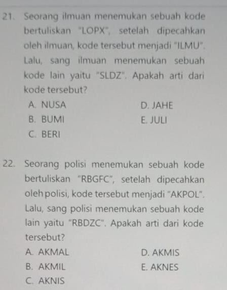 Seorang ilmuan menemukan sebuah kode
bertuliskan ''LOPX'', setelah dipecahkan
oleh ilmuan, kode tersebut menjadi “ILMU”.
Lalu, sang ilmuan menemukan sebuah
kode lain yaitu 'SLDZ'. Apakah arti dari
kode tersebut?
A. NUSA D. JAHE
B. BUMI E. JULI
C. BERI
22. Seorang polisi menemukan sebuah kode
bertuliskan “ RBGFC ”, setelah dipecahkan
oleh polisi, kode tersebut menjadi “AKPOL”.
Lalu, sang polisi menemukan sebuah kode
lain yaitu "RBDZC". Apakah arti dari kode
tersebut?
A. AKMAL D. AKMIS
B. AKMIL E. AKNES
C. AKNIS