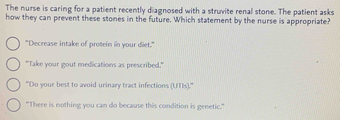 The nurse is caring for a patient recently diagnosed with a struvite renal stone. The patient asks
how they can prevent these stones in the future. Which statement by the nurse is appropriate?
“Decrease intake of protein in your diet.”
“Take your gout medications as prescribed.”
“Do your best to avoid urinary tract infections (UTIs).”
“There is nothing you can do because this condition is genetic.”