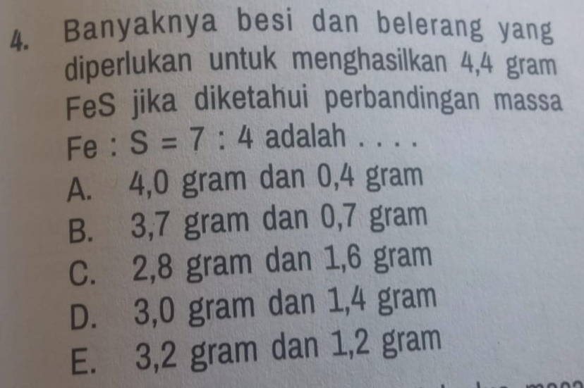 Banyaknya besi dan belerang yang
diperlukan untuk menghasilkan 4,4 gram
FeS jika diketahui perbandingan massa
Fe : S=7:4 adalah . . . .
A. 4,0 gram dan 0,4 gram
B. 3,7 gram dan 0,7 gram
C. 2,8 gram dan 1,6 gram
D. 3,0 gram dan 1,4 gram
E. 3,2 gram dan 1,2 gram