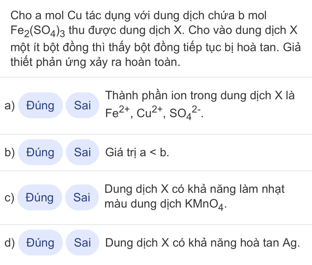 Cho a mol Cu tác dụng với dung dịch chứa b mol
Fe_2(SO_4)_3 thu được dung dịch X. Cho vào dung dịch X
một ít bột đồng thì thấy bột đồng tiếp tục bị hoà tan. Giả
thiết phản ứng xảy ra hoàn toàn.
Thành phần ion trong dung dịch X là
a) Đúng Sai Fe^(2+), Cu^(2+), SO_4^((2-).
b) Đúng Sai Giá trị a.
c) Đúng Sai Dung dịch X có khả năng làm nhạt
màu dung dịch KMn O_4).
d) Đúng Sai  Dung dịch X có khả năng hoà tan Ag.