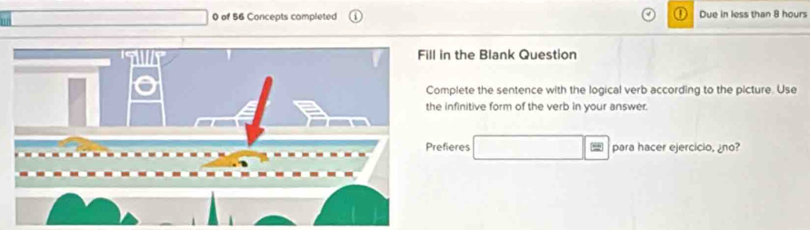 1 
0 of 56 Concepts completed Due in less than 8 hours
in the Blank Question 
mplete the sentence with the logical verb according to the picture. Use 
infinitive form of the verb in your answer 
fieres □ = para hacer ejercicio, ¿no?