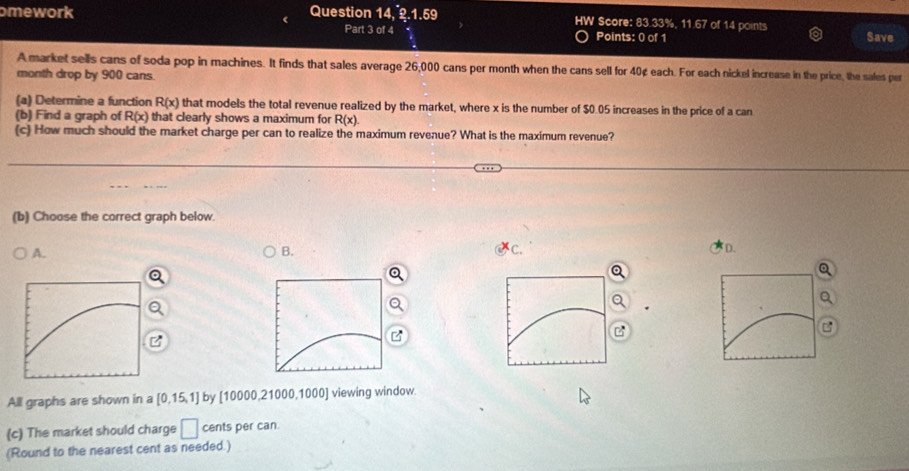 omework Question 14, 2.1.59 W Score: 83.33%, 11.67 of 14 points Save
Part 3 of 4 Points: 0 of 1
A market sells cans of soda pop in machines. It finds that sales average 26;000 cans per month when the cans sell for 40¢ each. For each nickel increase in the price, the sales per
month drop by 900 cans.
(a) Determine a function R(x) that models the total revenue realized by the market, where x is the number of $0.05 increases in the price of a can
(b) Find a graph of R(x) that clearly shows a maximum for R(x). 
(c) How much should the market charge per can to realize the maximum revenue? What is the maximum revenue?
(b) Choose the correct graph below.
A.
B.
C.
D.
All graphs are shown in a [0,15,1] by [10000,21000,1000] viewing window.
(c) The market should charge □ cents per can.
(Round to the nearest cent as needed.)