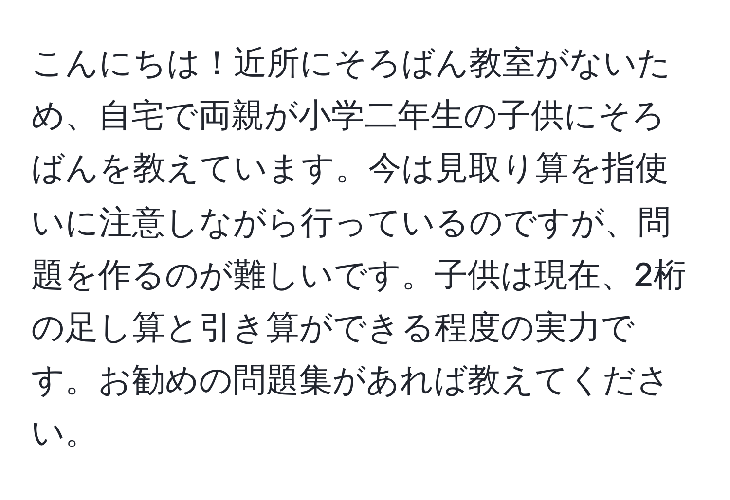 こんにちは！近所にそろばん教室がないため、自宅で両親が小学二年生の子供にそろばんを教えています。今は見取り算を指使いに注意しながら行っているのですが、問題を作るのが難しいです。子供は現在、2桁の足し算と引き算ができる程度の実力です。お勧めの問題集があれば教えてください。