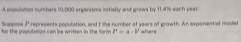 A population numbers 10,000 organisms initially and grows by 11.4% each year. 
Suppose Prepresents population, and t the number of years of growth. An exponential model 
for the population can be written in the form P=a· b^t where