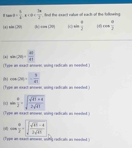 If tan θ = 5/4 , π , find the exact value of each of the following 
(a) sin (20) (b) cos (20) (c) sin  0/2  (d) cos  θ /2 
(a) sin (2θ )= 40/41 
(Type an exact answer, using radicals as needed ) 
(b) cos (2θ )=- 9/41 
(Type an exact answer, using radicals as needed.) 
(c) sin  θ /2 =sqrt(frac sqrt 41)+42sqrt(41)
(Type an exact answer, using radicals as needed.) 
(d) cos  θ /2 =sqrt(frac sqrt 41)-42sqrt(41)
(Type an exact answer, using radicals as needed )