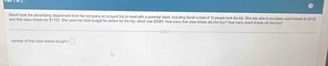 Sarah took the advertising department from her company on a round trip to meet with a potential client. Including Barah a total of 10 people took the trip. She was able to purchase coach tickels for $170
and first class lickets for $1100. She used her total budget for airfare for the trip, which was $3560. How many first class tickets did she buy? How many coach tickets did she buy? 
number of first class tickets bought. t=□