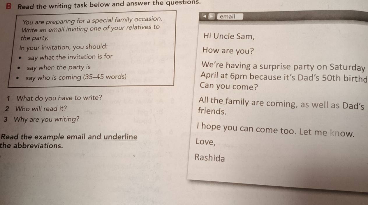 Read the writing task below and answer the questions. 
You are preparing for a special family occasion. email 
Write an email inviting one of your relatives to 
the party. 
Hi Uncle Sam, 
In your invitation, you should: How are you? 
say what the invitation is for 
say when the party is 
We’re having a surprise party on Saturday 
say who is coming (35-45 words) April at 6pm because it’s Dad's 50th birthd 
Can you come? 
1 What do you have to write? 
All the family are coming, as well as Dad's 
2 Who will read it? 
friends. 
3 Why are you writing? 
I hope you can come too. Let me know. 
Read the example email and underline 
the abbreviations. 
Love, 
Rashida