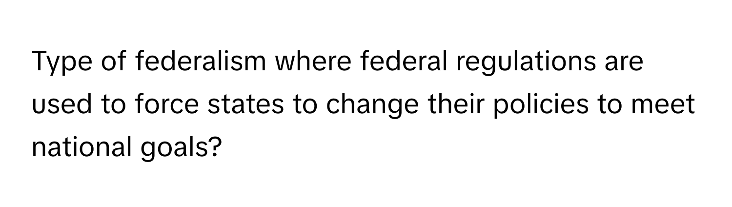 Type of federalism where federal regulations are used to force states to change their policies to meet national goals?