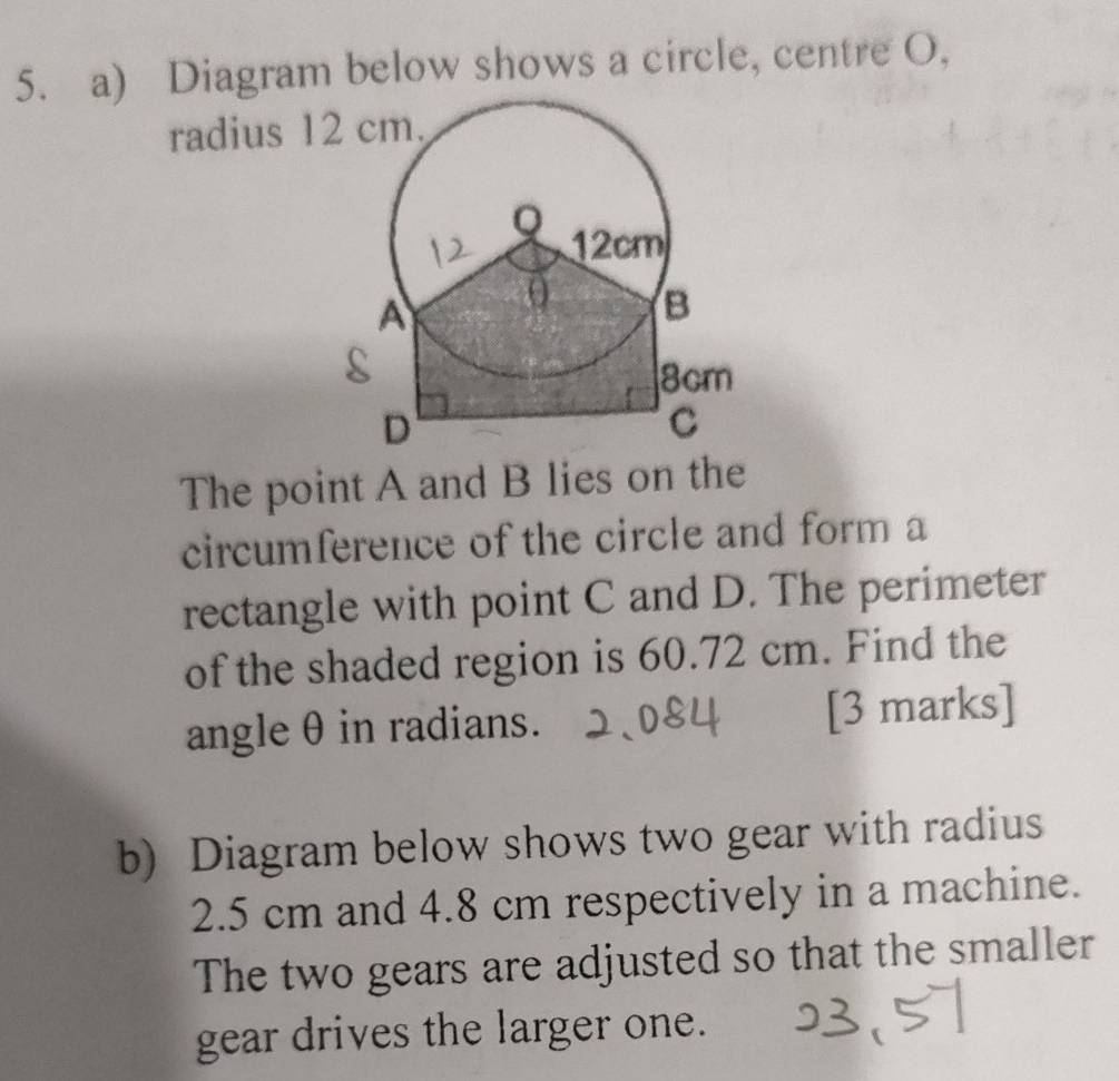 Diagram below shows a circle, centre O, 
The point A and B lies on the 
circumference of the circle and form a 
rectangle with point C and D. The perimeter 
of the shaded region is 60.72 cm. Find the 
angle θ in radians. [3 marks] 
b) Diagram below shows two gear with radius
2.5 cm and 4.8 cm respectively in a machine. 
The two gears are adjusted so that the smaller 
gear drives the larger one.