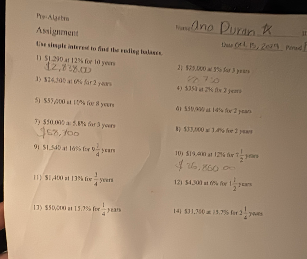 Pre-Algebra 
Assignment 
_ 
Nume 
Date 
_Penrd_ 
Use simple interest to find the ending balanes. 
1) $1,290 at 12% for 10 years 2) $25.000 at 5% for 3 years
3) $24,300 at 6% for 2 years 4) $350 at 2% for 2 years
5) $57,000 at 10% for 8 years 6) $50.900 at 14% for 2 years
7) $50.000 at 5.8% for 3 years 8) $33,000 at 3.4% for 2 years
9) $1,540 at 16% for 9 1/4  years 10 $19,400 at 12% for 7 1/2  years
11) $1,400 at 13% for  3/4  years 12) $4,300 at 6% for 1 1/2  ycars
13) $50,000 at 15.7% for  1/4  years 14 $31,700 at 15.7% for 2 1/4  years