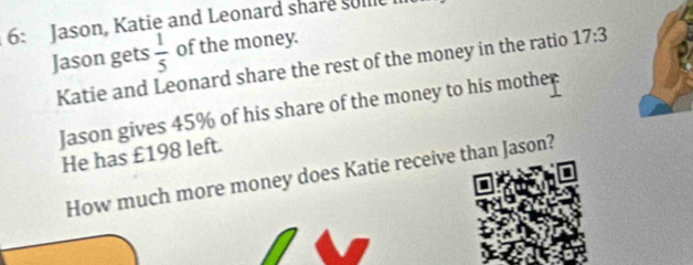 6: Jason, Katie and Leonard share solle 
Jason gets  1/5  of the money. 
Katie and Leonard share the rest of the money in the ratio 17:3
Jason gives 45% of his share of the money to his mother 
He has £198 left. 
How much more money does Katie receive than Jason? 
I