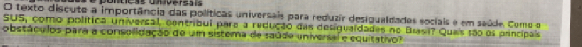 cãs un iversais 
O texto discute a importância das políticas universais para reduzir desigualdades sociais e em saúde. Como o 
SUS, como política universal, contribui para a redução das desigualdades no Brasi? Quais são os principais 
obstáculos para a consolidação de um sistema de saúde universal e equitativo?