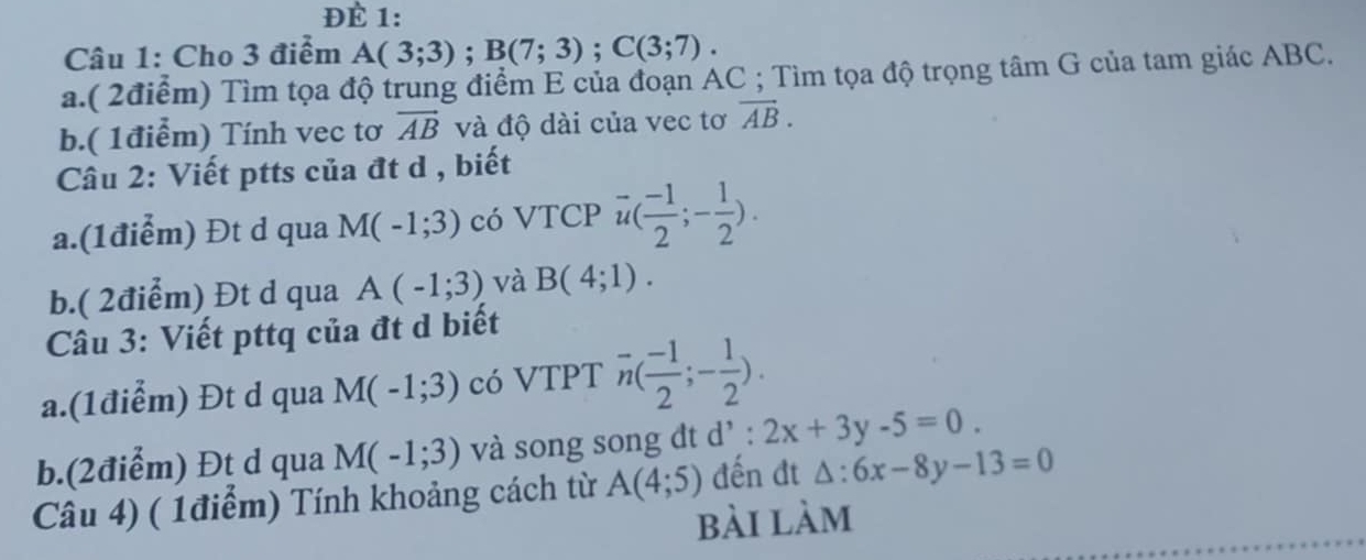 ĐÈ 1: 
Câu 1: Cho 3 điểm A(3;3); B(7;3); C(3;7). 
a.( 2điểm) Tìm tọa độ trung điểm E của đoạn AC; Tìm tọa độ trọng tâm G của tam giác ABC. 
b.( 1điểm) Tính vec tơ vector AB và độ dài của vec tơ overline AB. 
Câu 2: Viết ptts của đt d , biết 
a.(1điểm) Đt d qua M(-1;3) có VTCP vector u( (-1)/2 ;- 1/2 ). 
b.( 2điểm) Đt d qua A(-1;3) và B(4;1). 
Câu 3: Viết pttq của đt d biết 
a.(1điểm) Đt d qua M(-1;3) có VTPT overline n( (-1)/2 ;- 1/2 ). 
b.(2điểm) Đt d qua M(-1;3) và song song đt d' : 2x+3y-5=0. 
Câu 4) ( 1điểm) Tính khoảng cách từ A(4;5) đến đt △ :6x-8y-13=0
bài làm