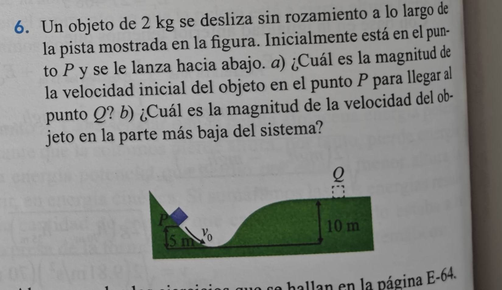 Un objeto de 2 kg se desliza sin rozamiento a lo largo de
la pista mostrada en la figura. Inicialmente está en el pun-
to P y se le lanza hacia abajo. a) ¿Cuál es la magnitud de
la velocidad inicial del objeto en el punto P para llegar al
punto Q? b) ¿Cuál es la magnitud de la velocidad del ob-
jeto en la parte más baja del sistema?
alan  n     p ágina E-64.